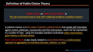 Definition	of	Public	Choice	Theory
<Source:https://en.wikipedia.org/wiki/Public_choice>
In political science,it is the subset ofpositive political theory that studies self-interested
agents (voters,politicians, bureaucrats) and their interactions, which can be represented
in a number of ways – using (forexample) standard constrained utility maximization,
game theory,or decision theory.
Public choicetheory is also closely related to social-choice theory,a mathematical
approach to aggregation of individual interests, welfares, or votes.
Public choice or public choice theory is
"the use ofeconomictools to deal with traditional problems ofpolitical science".
 