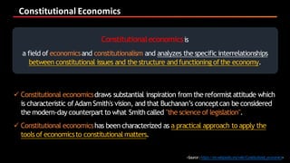 Constitutional	Economics
<Source:https://en.wikipedia.org/wiki/Constitutional_economics>
Constitutionaleconomicsis
a field of economicsand constitutionalism and analyzes the specific interrelationships
between constitutional issues and the structure and functioning ofthe economy.
ü Constitutional economicsdraws substantial inspiration from the reformist attitude which
is characteristic ofAdam Smith's vision, and that Buchanan’s conceptcan be considered
the modern-day counterpart to what Smith called "the science of legislation".
ü Constitutional economicshas been characterized as a practical approach to apply the
tools of economicsto constitutionalmatters.
 