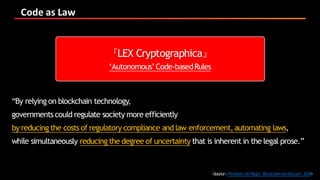Code	as	Law
<Source:Primavera DeFilippi,‘BlockchainandtheLaw’, 2018>
『LEX Cryptographica』
‘Autonomous’Code-basedRules
“By relying on blockchain technology,
governmentscould regulate society more efficiently
by reducing the costs of regulatory compliance and law enforcement,automating laws,
while simultaneously reducing the degree of uncertainty that is inherent in the legal prose.”
 