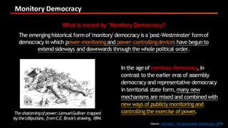 Monitory	Democracy
<Source:JohnKeane, ‘TheLifeandDeath ofDemocracy’,2009>
In the age of monitory democracy,in
contrast to the earlier eras of assembly
democracy and representative democracy
in territorial state form,many new
mechanisms are mixed and combined with
new ways of publicly monitoring and
controlling the exercise ofpower.
What is meant by ‘Monitory Democracy'?
The emerging historical form of'monitory' democracy isa 'post-Westminster' formof
democracy in which power-monitoringand power-controllingdevices have begun to
extend sideways and downwards through the whole political order.
The chasteningofpower:LemuelGulliver trapped
bytheLilliputians, fromC.E. Brock’s drawing,1894.
 