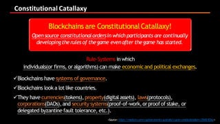 Constitutional	Catallaxy
<Source:https://medium.com/cryptoeconomics-australia/crypto-constitutionalism-c25d0c503ac>
 Rule-Systems in which
individuals(or firms, or algorithms) can make economicand political exchanges.
üBlockchains have systems of governance.
üBlockchains look a lot like countries.
üThey have currencies(tokens),property(digitalassets), laws(protocols),
corporations(DAOs),and security systems(proof-of-work,orproofof stake, or
delegated byzantine fault tolerance, etc.).
Blockchains are ConstitutionalCatallaxy! 
Open source constitutionalordersin which participants are continually
developingtherulesof thegame evenafter thegame has started.
 