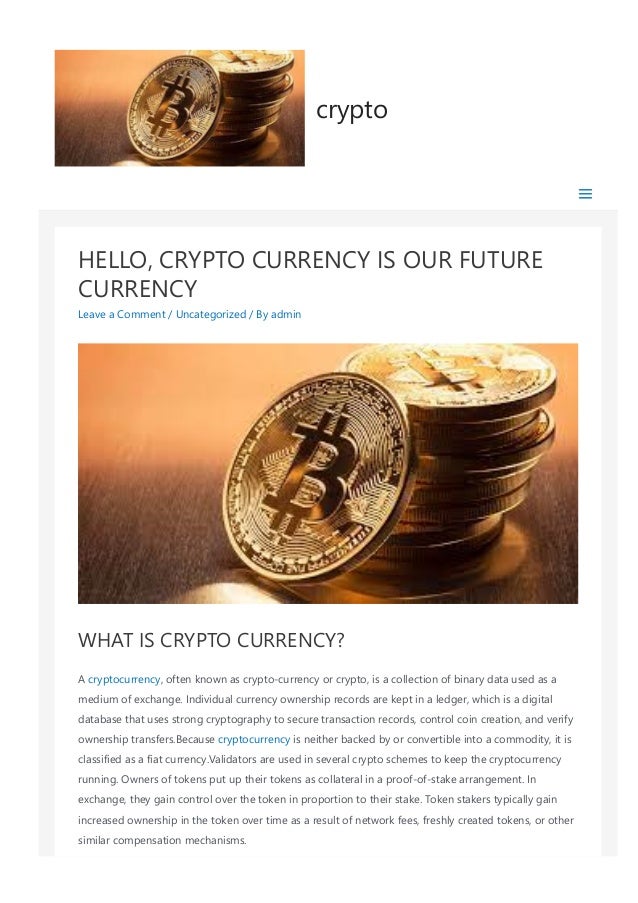HELLO, CRYPTO CURRENCY IS OUR FUTURE
CURRENCY
Leave a Comment / Uncategorized / By admin
WHAT IS CRYPTO CURRENCY?
A cryptocurrency, often known as crypto‐currency or crypto, is a collection of binary data used as a
medium of exchange. Individual currency ownership records are kept in a ledger, which is a digital
database that uses strong cryptography to secure transaction records, control coin creation, and verify
ownership transfers.Because cryptocurrency is neither backed by or convertible into a commodity, it is
classified as a fiat currency.Validators are used in several crypto schemes to keep the cryptocurrency
running. Owners of tokens put up their tokens as collateral in a proof‐of‐stake arrangement. In
exchange, they gain control over the token in proportion to their stake. Token stakers typically gain
increased ownership in the token over time as a result of network fees, freshly created tokens, or other
similar compensation mechanisms.
crypto
 