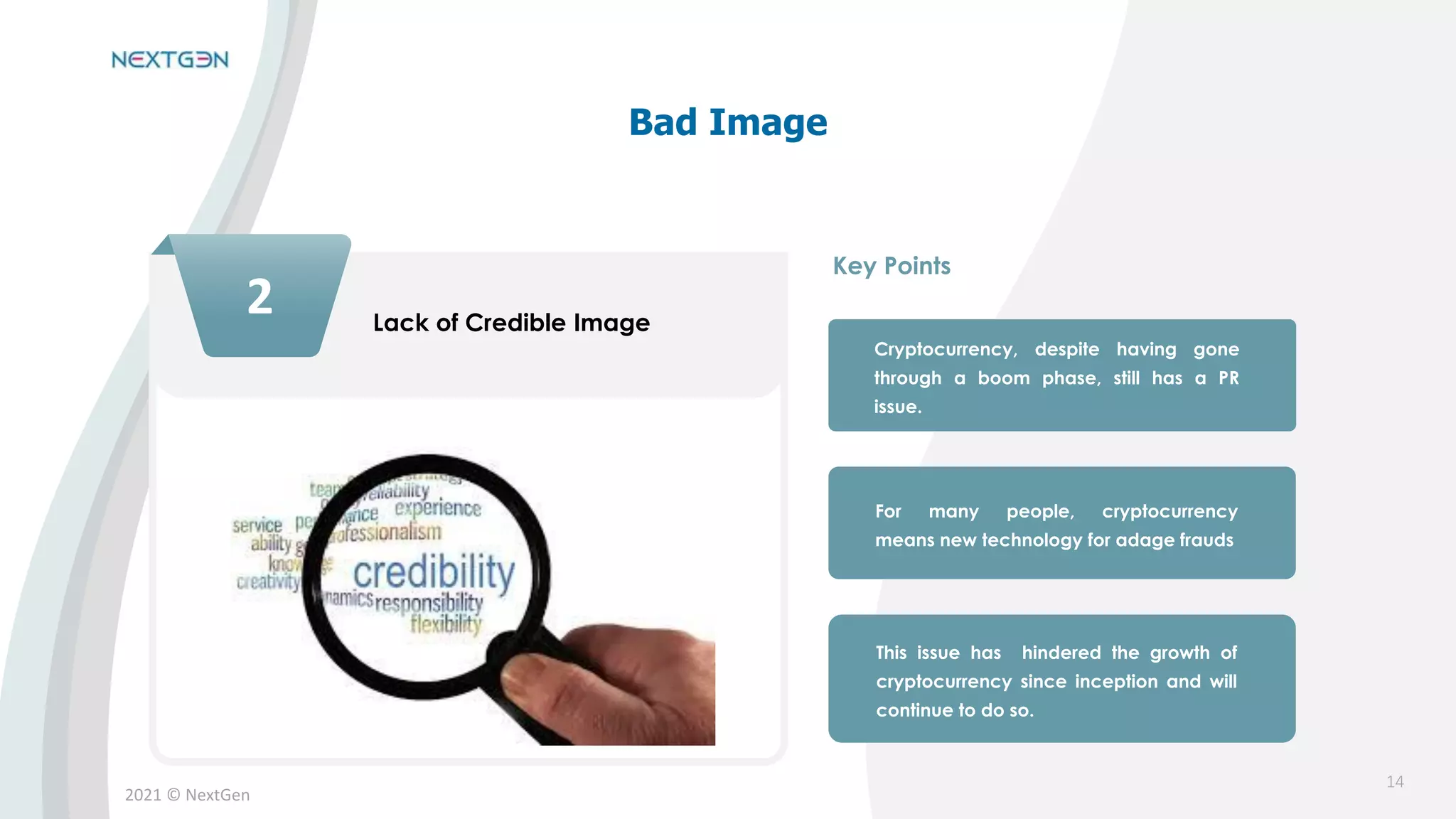 2021 © NextGen
2 Lack of Credible Image
Cryptocurrency, despite having gone
through a boom phase, still has a PR
issue.
For many people, cryptocurrency
means new technology for adage frauds
This issue has hindered the growth of
cryptocurrency since inception and will
continue to do so.
Key Points
Bad Image
14
 