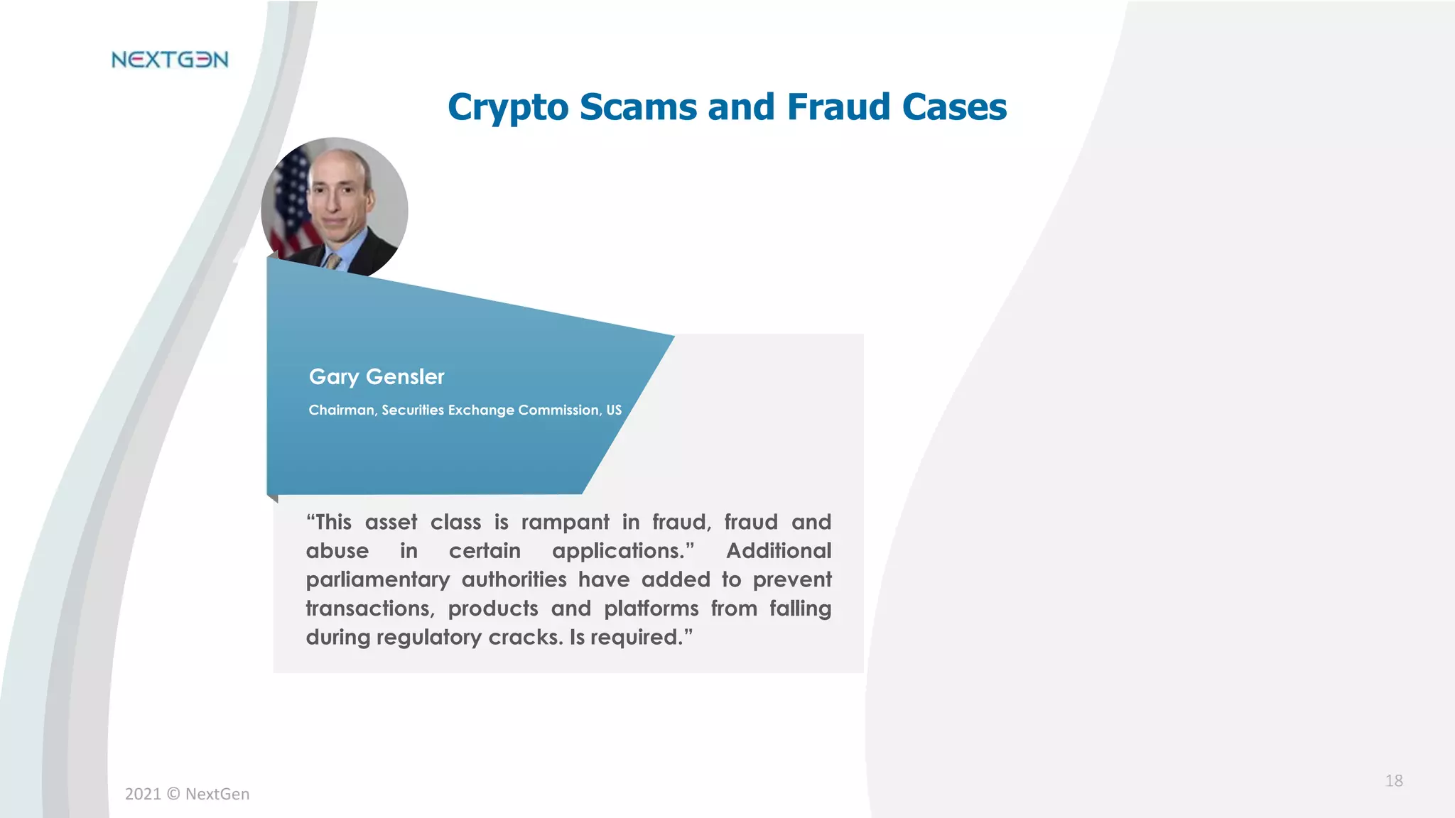 2021 © NextGen
“This asset class is rampant in fraud, fraud and
abuse in certain applications.” Additional
parliamentary authorities have added to prevent
transactions, products and platforms from falling
during regulatory cracks. Is required.”
Gary Gensler
Chairman, Securities Exchange Commission, US
18
Crypto Scams and Fraud Cases
 
