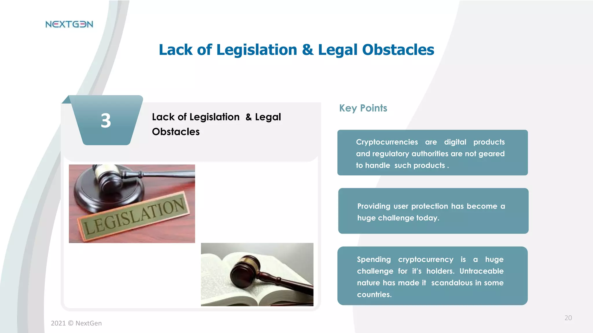 2021 © NextGen
3 Lack of Legislation & Legal
Obstacles
Cryptocurrencies are digital products
and regulatory authorities are not geared
to handle such products .
Providing user protection has become a
huge challenge today.
Spending cryptocurrency is a huge
challenge for it’s holders. Untraceable
nature has made it scandalous in some
countries.
Key Points
Lack of Legislation & Legal Obstacles
20
 