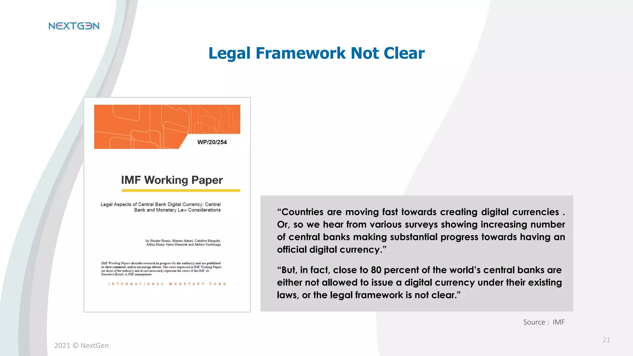 2021 © NextGen
“Countries are moving fast towards creating digital currencies .
Or, so we hear from various surveys showing increasing number
of central banks making substantial progress towards having an
official digital currency.”
“But, in fact, close to 80 percent of the world’s central banks are
either not allowed to issue a digital currency under their existing
laws, or the legal framework is not clear."
Legal Framework Not Clear
Source : IMF
21
 