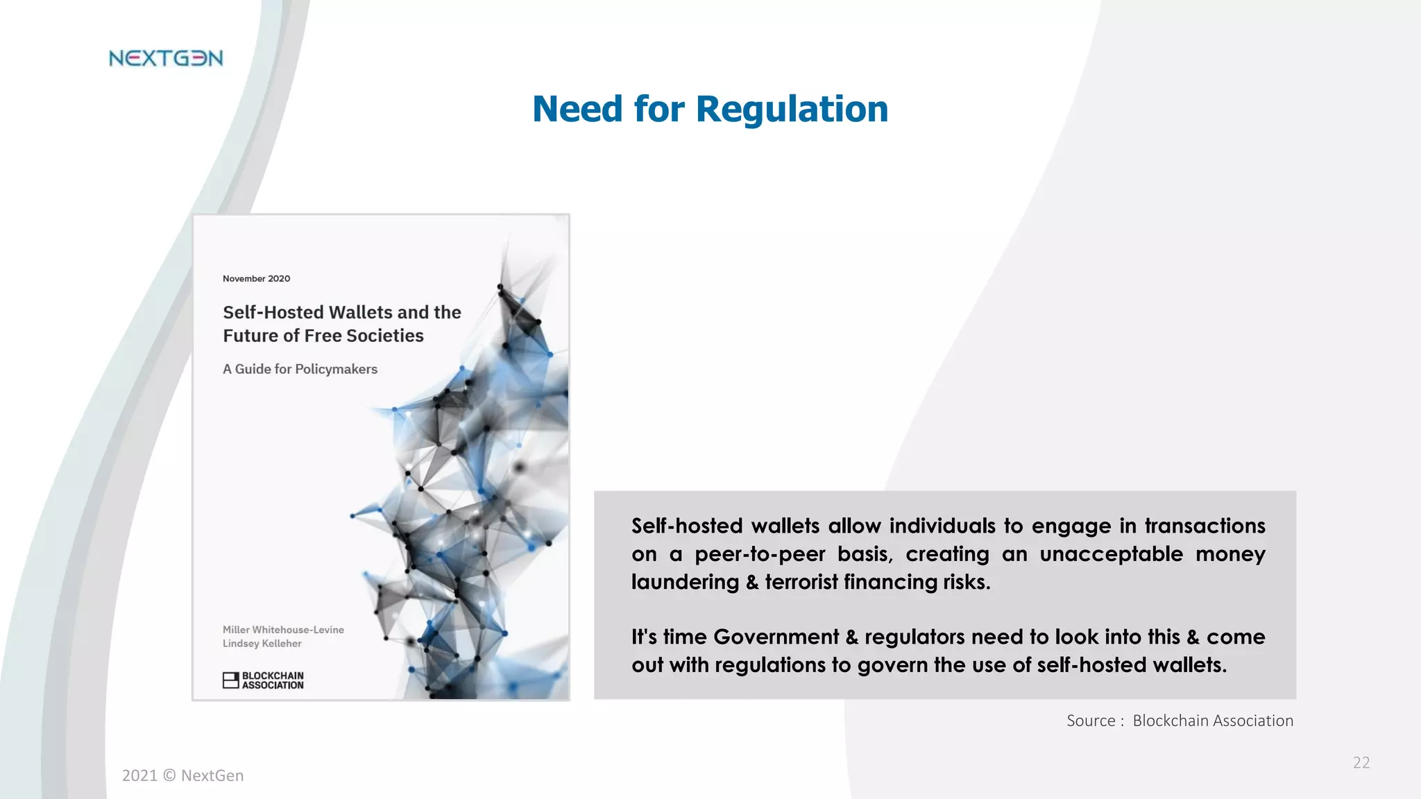 2021 © NextGen
Self-hosted wallets allow individuals to engage in transactions
on a peer-to-peer basis, creating an unacceptable money
laundering & terrorist financing risks.
It's time Government & regulators need to look into this & come
out with regulations to govern the use of self-hosted wallets.
Need for Regulation
Source : Blockchain Association
22
 