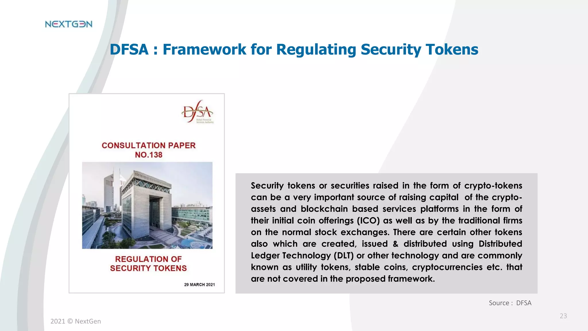 2021 © NextGen
Security tokens or securities raised in the form of crypto-tokens
can be a very important source of raising capital of the crypto-
assets and blockchain based services platforms in the form of
their initial coin offerings (ICO) as well as by the traditional firms
on the normal stock exchanges. There are certain other tokens
also which are created, issued & distributed using Distributed
Ledger Technology (DLT) or other technology and are commonly
known as utility tokens, stable coins, cryptocurrencies etc. that
are not covered in the proposed framework.
DFSA : Framework for Regulating Security Tokens
Source : DFSA
23
 