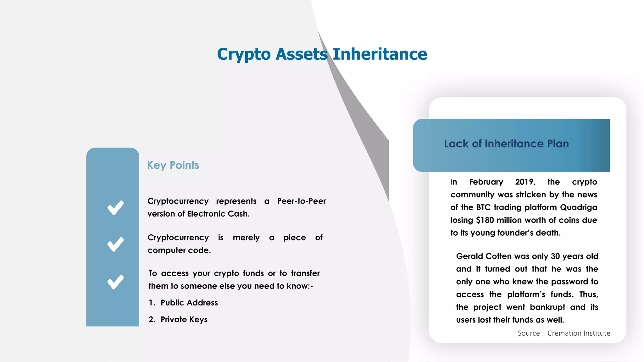 2021 © NextGen
Key Points
Cryptocurrency represents a Peer-to-Peer version
of Electronic Cash.
Cryptocurrency is merely a piece of computer
code.
To access your crypto funds or to transfer them
to someone else you need to know:-
1. Public Address
2. Private Keys 24
Key Points
Cryptocurrency represents a Peer-to-Peer version
of Electronic Cash.
Cryptocurrency is merely a piece of computer
code.
To access your crypto funds or to transfer them
to someone else you need to know:-
1. Public Address
2. Private Keys
Key Points
Cryptocurrency represents a Peer-to-Peer
version of Electronic Cash.
Cryptocurrency is merely a piece of
computer code.
To access your crypto funds or to transfer
them to someone else you need to know:-
1. Public Address
2. Private Keys
Crypto Assets Inheritance
Lack of Inheritance Plan
In February 2019, the crypto
community was stricken by the news
of the BTC trading platform Quadriga
losing $180 million worth of coins due
to its young founder’s death.
Gerald Cotten was only 30 years old
and it turned out that he was the
only one who knew the password to
access the platform’s funds. Thus,
the project went bankrupt and its
users lost their funds as well.
Source : Cremation Institute
 