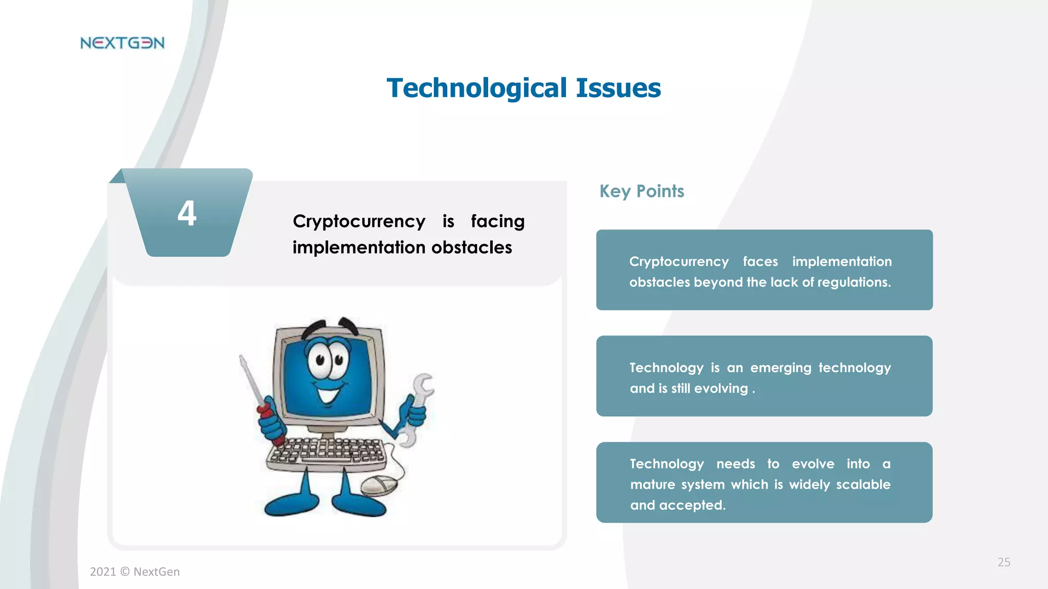 2021 © NextGen
4 Cryptocurrency is facing
implementation obstacles
Cryptocurrency faces implementation
obstacles beyond the lack of regulations.
Technology is an emerging technology
and is still evolving .
Technology needs to evolve into a
mature system which is widely scalable
and accepted.
Key Points
Technological Issues
25
 