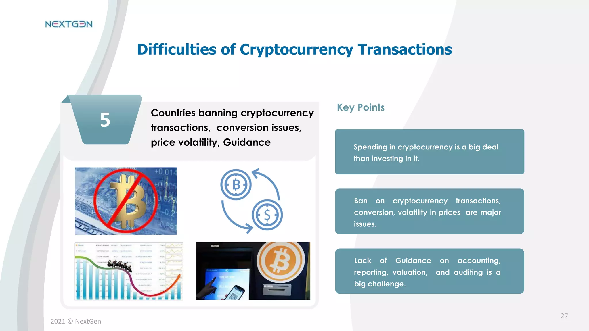 2021 © NextGen
5 Countries banning cryptocurrency
transactions, conversion issues,
price volatility, Guidance Spending in cryptocurrency is a big deal
than investing in it.
Ban on cryptocurrency transactions,
conversion, volatility in prices are major
issues.
Lack of Guidance on accounting,
reporting, valuation, and auditing is a
big challenge.
Key Points
Difficulties of Cryptocurrency Transactions
27
 