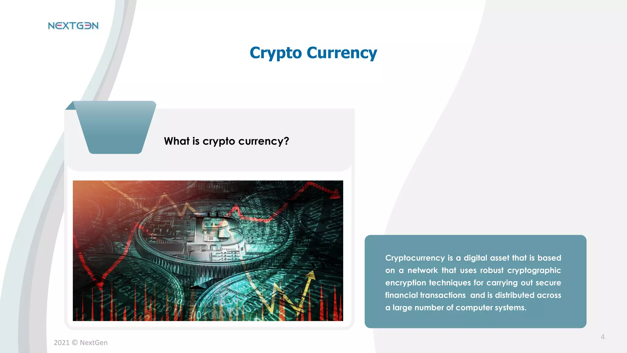 2021 © NextGen
What is crypto currency?
Cryptocurrency is a digital asset that is based
on a network that uses robust cryptographic
encryption techniques for carrying out secure
financial transactions and is distributed across
a large number of computer systems.
Crypto Currency
4
 