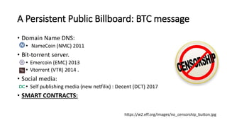 A Persistent Public Billboard: BTC message
• Domain Name DNS:
• NameCoin (NMC) 2011
• Bit-torrent server.
• Emercoin (EMC) 2013
• Vtorrent (VTR) 2014 .
• Social media:
• Self publishing media (new netfilix) : Decent (DCT) 2017
• SMART CONTRACTS:
https://w2.eff.org/images/no_censorship_button.jpg
 