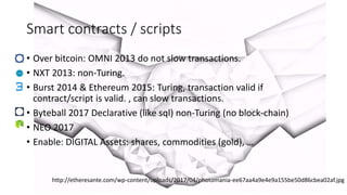 http://etheresante.com/wp-content/uploads/2017/04/photomania-ee67aa4a9e4e9a155be50d86cbea02af.jpg
Smart contracts / scripts
• Over bitcoin: OMNI 2013 do not slow transactions.
• NXT 2013: non-Turing.
• Burst 2014 & Ethereum 2015: Turing, transaction valid if
contract/script is valid. , can slow transactions.
• Byteball 2017 Declarative (like sql) non-Turing (no block-chain)
• NEO 2017
• Enable: DIGITAL Assets: shares, commodities (gold), …
 
