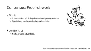 Consensus: Proof-of-work
• Bitcoin
• 1 transaction = 2.7 days house hold power America.
• Specialized hardware & cheap electricity.
• Litecoin (LTC)
• No hardware advantage.
http://laoblogger.com/images/mining-clipart-black-and-white-2.jpg
 
