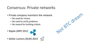 Consensus: Private networks
• Private company maintains the network.
• No need for miners
• No need to verify problems.
• No reward for building a block.
• Ripple (XRP) 2012
• Stellar Lumens (XLM) 2014
 