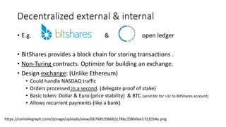 Decentralized external & internal
• E.g. & open ledger
• BitShares provides a block chain for storing transactions .
• Non-Turing contracts. Optimize for building an exchange.
• Design exchange: (Unlike Ethereum)
• Could handle NASDAQ traffic
• Orders processed in a second. (delegate proof of stake)
• Basic token: Dollar & Euro (price stability) & BTC (send btc for >1c to BitShares account)
• Allows recurrent payments (like a bank)
https://cointelegraph.com/storage/uploads/view/bb768539b6b5c78bc358b0ee1721054e.png
 