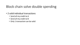 Block chain solve double spending
• 2 valid individual transactions
• Send all my credit to A
• Send all my credit to B
• Only 1 transaction can be valid
 