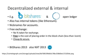 Decentralized external & internal
• E.g. & open ledger
• Also has internal tokens (like Ethereum).
• Nicknames for accounts.
• Free exchange:
• No % taken for exchange.
• Free is the cost of placing order in the block chain (less than 1cent)
• Cheap & secure.
• BitShares 2013 also NXT 2013
https://cointelegraph.com/storage/uploads/view/bb768539b6b5c78bc358b0ee1721054e.png
 