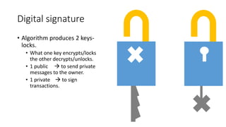Digital signature
• Algorithm produces 2 keys-
locks.
• What one key encrypts/locks
the other decrypts/unlocks.
• 1 public  to send private
messages to the owner.
• 1 private  to sign
transactions.
 