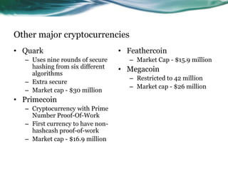 Other major cryptocurrencies
• Quark
– Uses nine rounds of secure
hashing from six different
algorithms
– Extra secure
– Market cap - $30 million

• Primecoin
– Cryptocurrency with Prime
Number Proof-Of-Work
– First currency to have nonhashcash proof-of-work
– Market cap - $16.9 million

• Feathercoin
– Market Cap - $15.9 million

• Megacoin
– Restricted to 42 million
– Market cap - $26 million

 
