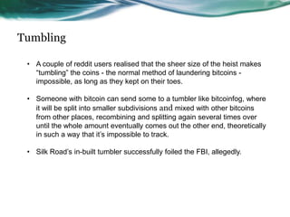 Tumbling
• A couple of reddit users realised that the sheer size of the heist makes
“tumbling” the coins - the normal method of laundering bitcoins impossible, as long as they kept on their toes.
• Someone with bitcoin can send some to a tumbler like bitcoinfog, where
it will be split into smaller subdivisions and mixed with other bitcoins
from other places, recombining and splitting again several times over
until the whole amount eventually comes out the other end, theoretically
in such a way that it’s impossible to track.
• Silk Road’s in-built tumbler successfully foiled the FBI, allegedly.

 