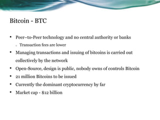 Bitcoin - BTC
•

Peer–to-Peer technology and no central authority or banks
o

•

Transaction fees are lower

Managing transactions and issuing of bitcoins is carried out
collectively by the network

•
•
•
•

Open-Source, design is public, nobody owns of controls Bitcoin
21 million Bitcoins to be issued
Currently the dominant cryptocurrency by far
Market cap - $12 billion

 