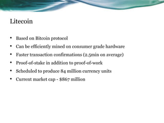 Litecoin
•
•
•
•
•
•

Based on Bitcoin protocol
Can be efficiently mined on consumer grade hardware
Faster transaction confirmations (2.5min on average)
Proof-of-stake in addition to proof-of-work

Scheduled to produce 84 million currency units
Current market cap - $867 million

 