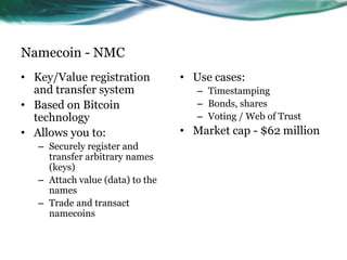 Namecoin - NMC
• Key/Value registration
and transfer system
• Based on Bitcoin
technology
• Allows you to:
– Securely register and
transfer arbitrary names
(keys)
– Attach value (data) to the
names
– Trade and transact
namecoins

• Use cases:
– Timestamping
– Bonds, shares
– Voting / Web of Trust

• Market cap - $62 million

 