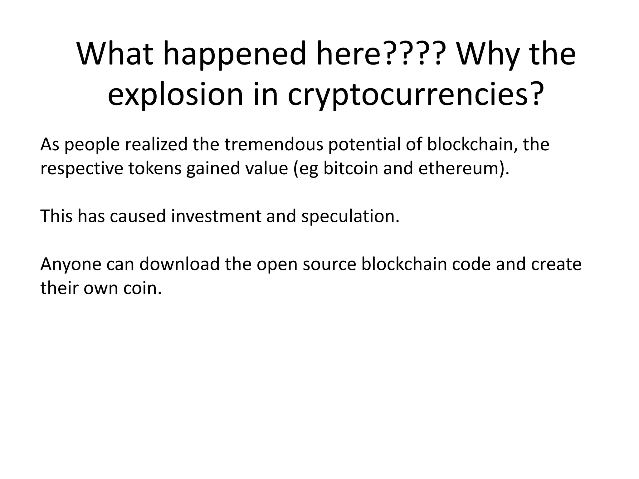 As people realized the tremendous potential of blockchain, the
respective tokens gained value (eg bitcoin and ethereum).
This has caused investment and speculation.
Anyone can download the open source blockchain code and create
their own coin.
What happened here???? Why the
explosion in cryptocurrencies?
 