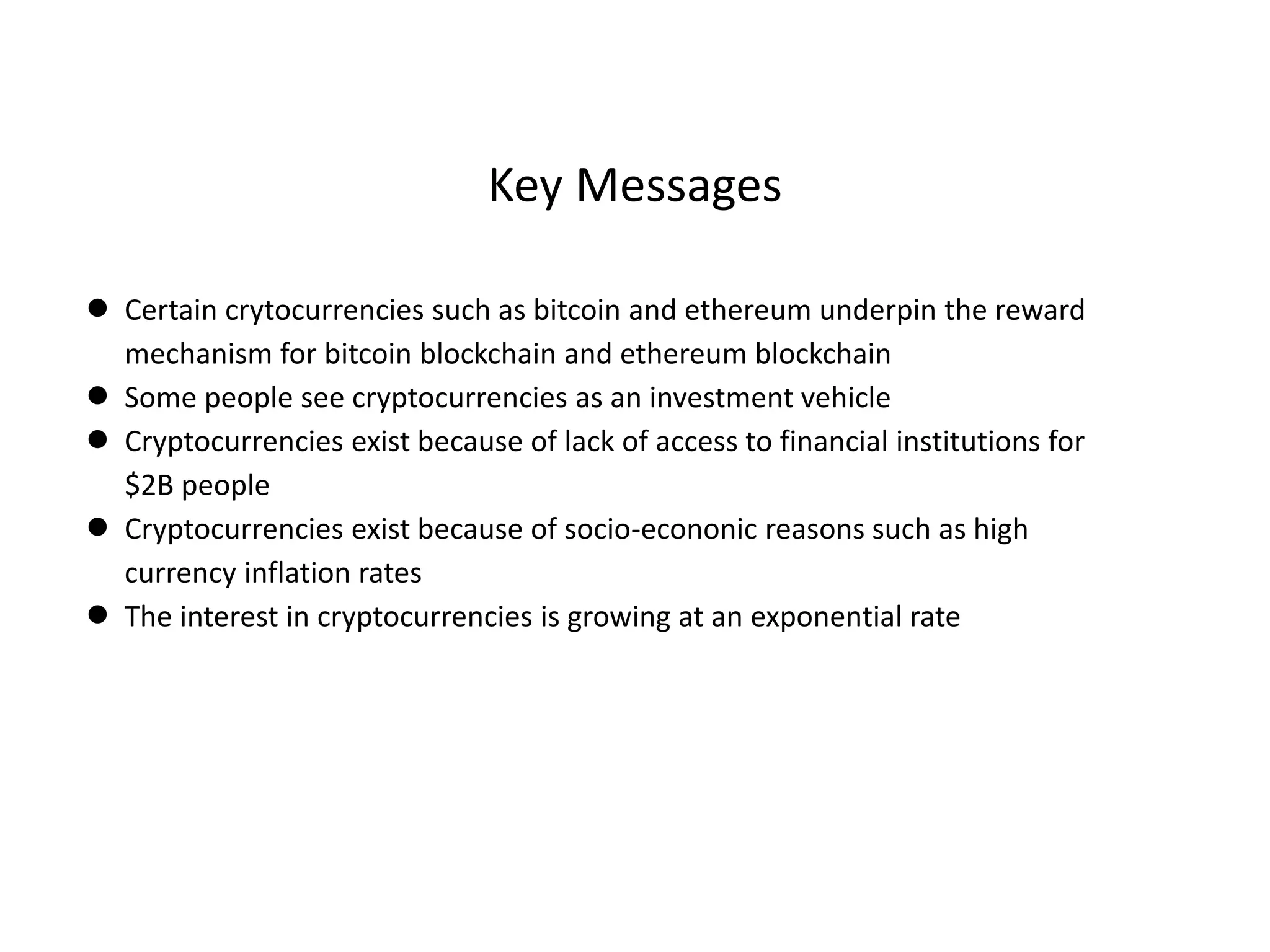 Key Messages
● Certain crytocurrencies such as bitcoin and ethereum underpin the reward
mechanism for bitcoin blockchain and ethereum blockchain
● Some people see cryptocurrencies as an investment vehicle
● Cryptocurrencies exist because of lack of access to financial institutions for
$2B people
● Cryptocurrencies exist because of socio-econonic reasons such as high
currency inflation rates
● The interest in cryptocurrencies is growing at an exponential rate
 