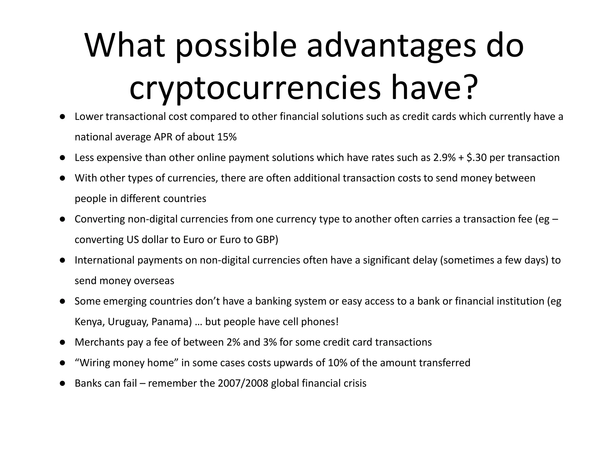 What possible advantages do
cryptocurrencies have?
● Lower transactional cost compared to other financial solutions such as credit cards which currently have a
national average APR of about 15%
● Less expensive than other online payment solutions which have rates such as 2.9% + $.30 per transaction
● With other types of currencies, there are often additional transaction costs to send money between
people in different countries
● Converting non-digital currencies from one currency type to another often carries a transaction fee (eg –
converting US dollar to Euro or Euro to GBP)
● International payments on non-digital currencies often have a significant delay (sometimes a few days) to
send money overseas
● Some emerging countries don’t have a banking system or easy access to a bank or financial institution (eg
Kenya, Uruguay, Panama) … but people have cell phones!
● Merchants pay a fee of between 2% and 3% for some credit card transactions
● “Wiring money home” in some cases costs upwards of 10% of the amount transferred
● Banks can fail – remember the 2007/2008 global financial crisis
 