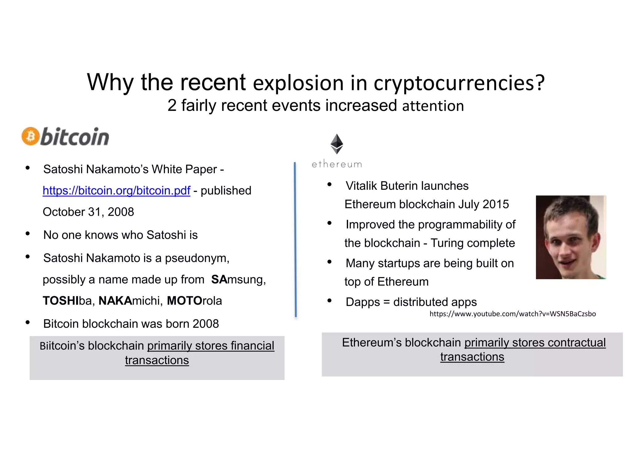 Why the recent explosion in cryptocurrencies?
2 fairly recent events increased attention
• Satoshi Nakamoto’s White Paper -
https://bitcoin.org/bitcoin.pdf - published
October 31, 2008
• No one knows who Satoshi is
• Satoshi Nakamoto is a pseudonym,
possibly a name made up from SAmsung,
TOSHIba, NAKAmichi, MOTOrola
• Bitcoin blockchain was born 2008
• Vitalik Buterin launches
Ethereum blockchain July 2015
• Improved the programmability of
the blockchain - Turing complete
• Many startups are being built on
top of Ethereum
• Dapps = distributed apps
Ethereum’s blockchain primarily stores contractual
transactions
https://www.youtube.com/watch?v=WSN5BaCzsbo
Biitcoin’s blockchain primarily stores financial
transactions
 