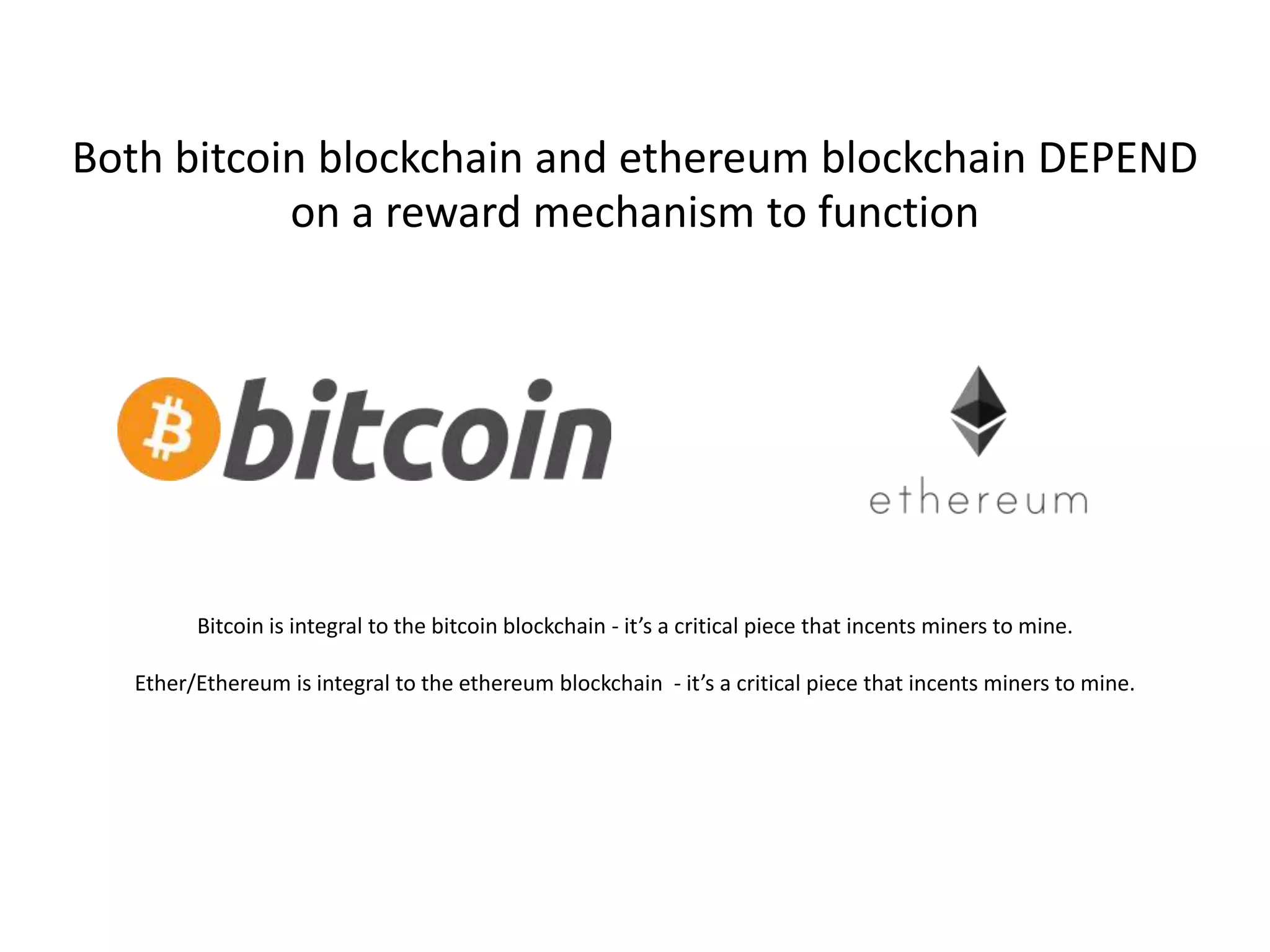 Both bitcoin blockchain and ethereum blockchain DEPEND
on a reward mechanism to function
Bitcoin is integral to the bitcoin blockchain - it’s a critical piece that incents miners to mine.
Ether/Ethereum is integral to the ethereum blockchain - it’s a critical piece that incents miners to mine.
 