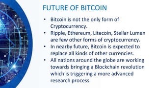 FUTURE OF BITCOIN
• Bitcoin is not the only form of
Cryptocurrency.
• Ripple, Ethereum, Litecoin, Stellar Lumen
are few other forms of cryptocurrency.
• In nearby future, Bitcoin is expected to
replace all kinds of other currencies.
• All nations around the globe are working
towards bringing a Blockchain revolution
which is triggering a more advanced
research process.
 