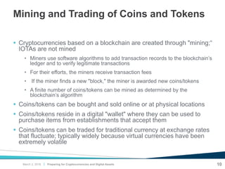 |
Mining and Trading of Coins and Tokens
 Cryptocurrencies based on a blockchain are created through "mining;“
IOTAs are not mined
• Miners use software algorithms to add transaction records to the blockchain’s
ledger and to verify legitimate transactions
• For their efforts, the miners receive transaction fees
• If the miner finds a new "block," the miner is awarded new coins/tokens
• A finite number of coins/tokens can be mined as determined by the
blockchain’s algorithm
 Coins/tokens can be bought and sold online or at physical locations
 Coins/tokens reside in a digital "wallet" where they can be used to
purchase items from establishments that accept them
 Coins/tokens can be traded for traditional currency at exchange rates
that fluctuate; typically widely because virtual currencies have been
extremely volatile
Preparing for Cryptocurrencies and Digital Assets 10March 2, 2018
 
