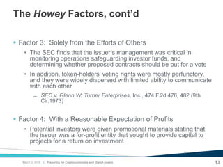 |
The Howey Factors, cont’d
 Factor 3: Solely from the Efforts of Others
• The SEC finds that the issuer’s management was critical in
monitoring operations safeguarding investor funds, and
determining whether proposed contracts should be put for a vote
• In addition, token-holders’ voting rights were mostly perfunctory,
and they were widely dispersed with limited ability to communicate
with each other
̶ SEC v. Glenn W. Turner Enterprises, Inc., 474 F.2d 476, 482 (9th
Cir.1973)
 Factor 4: With a Reasonable Expectation of Profits
• Potential investors were given promotional materials stating that
the issuer was a for-profit entity that sought to provide capital to
projects for a return on investment
Preparing for Cryptocurrencies and Digital Assets 13March 2, 2018
 