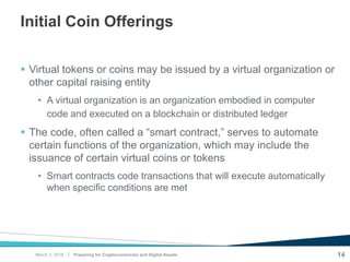 |
Initial Coin Offerings
 Virtual tokens or coins may be issued by a virtual organization or
other capital raising entity
• A virtual organization is an organization embodied in computer
code and executed on a blockchain or distributed ledger
 The code, often called a “smart contract,” serves to automate
certain functions of the organization, which may include the
issuance of certain virtual coins or tokens
• Smart contracts code transactions that will execute automatically
when specific conditions are met
Preparing for Cryptocurrencies and Digital Assets 14March 2, 2018
 
