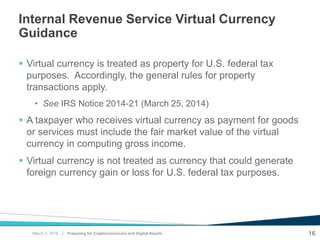 |
Internal Revenue Service Virtual Currency
Guidance
 Virtual currency is treated as property for U.S. federal tax
purposes. Accordingly, the general rules for property
transactions apply.
• See IRS Notice 2014-21 (March 25, 2014)
 A taxpayer who receives virtual currency as payment for goods
or services must include the fair market value of the virtual
currency in computing gross income.
 Virtual currency is not treated as currency that could generate
foreign currency gain or loss for U.S. federal tax purposes.
Preparing for Cryptocurrencies and Digital Assets 16March 2, 2018
 