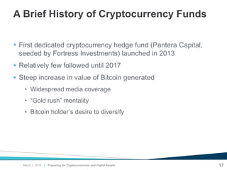 |
A Brief History of Cryptocurrency Funds
 First dedicated cryptocurrency hedge fund (Pantera Capital,
seeded by Fortress Investments) launched in 2013
 Relatively few followed until 2017
 Steep increase in value of Bitcoin generated
• Widespread media coverage
• “Gold rush” mentality
• Bitcoin holder’s desire to diversify
Preparing for Cryptocurrencies and Digital Assets 17March 2, 2018
 