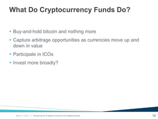 |
What Do Cryptocurrency Funds Do?
 Buy-and-hold bitcoin and nothing more
 Capture arbitrage opportunities as currencies move up and
down in value
 Participate in ICOs
 Invest more broadly?
18Preparing for Cryptocurrencies and Digital AssetsMarch 2, 2018
 