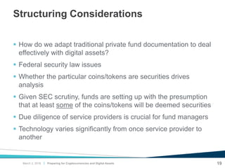 |
Structuring Considerations
 How do we adapt traditional private fund documentation to deal
effectively with digital assets?
 Federal security law issues
 Whether the particular coins/tokens are securities drives
analysis
 Given SEC scrutiny, funds are setting up with the presumption
that at least some of the coins/tokens will be deemed securities
 Due diligence of service providers is crucial for fund managers
 Technology varies significantly from once service provider to
another
19Preparing for Cryptocurrencies and Digital AssetsMarch 2, 2018
 