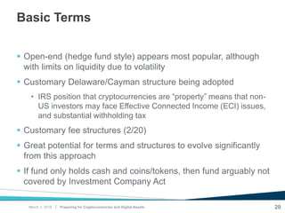 |
Basic Terms
 Open-end (hedge fund style) appears most popular, although
with limits on liquidity due to volatility
 Customary Delaware/Cayman structure being adopted
• IRS position that cryptocurrencies are “property” means that non-
US investors may face Effective Connected Income (ECI) issues,
and substantial withholding tax
 Customary fee structures (2/20)
 Great potential for terms and structures to evolve significantly
from this approach
 If fund only holds cash and coins/tokens, then fund arguably not
covered by Investment Company Act
20Preparing for Cryptocurrencies and Digital AssetsMarch 2, 2018
 