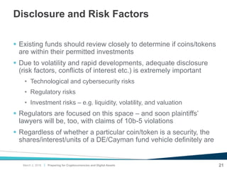 |
Disclosure and Risk Factors
 Existing funds should review closely to determine if coins/tokens
are within their permitted investments
 Due to volatility and rapid developments, adequate disclosure
(risk factors, conflicts of interest etc.) is extremely important
• Technological and cybersecurity risks
• Regulatory risks
• Investment risks – e.g. liquidity, volatility, and valuation
 Regulators are focused on this space – and soon plaintiffs’
lawyers will be, too, with claims of 10b-5 violations
 Regardless of whether a particular coin/token is a security, the
shares/interest/units of a DE/Cayman fund vehicle definitely are
21Preparing for Cryptocurrencies and Digital AssetsMarch 2, 2018
 
