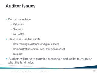 |
Auditor Issues
 Concerns include:
• Valuation
• Security
• KYC/AML
 Unique issues for audits
• Determining existence of digital assets
• Demonstrating control over the digital asset
• Custody
 Auditors will need to examine blockchain and wallet to establish
what the fund holds
22Preparing for Cryptocurrencies and Digital AssetsMarch 2, 2018
 