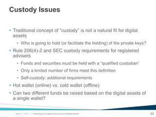 |
Custody Issues
 Traditional concept of “custody” is not a natural fit for digital
assets
• Who is going to hold (or facilitate the holding) of the private keys?
 Rule 206(4)-2 and SEC custody requirements for registered
advisers
• Funds and securities must be held with a “qualified custodian”
• Only a limited number of firms meet this definition
• Self-custody: additional requirements
 Hot wallet (online) vs. cold wallet (offline)
 Can two different funds be raised based on the digital assets of
a single wallet?
23Preparing for Cryptocurrencies and Digital AssetsMarch 2, 2018
 