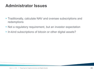 |
Administrator Issues
 Traditionally, calculate NAV and oversee subscriptions and
redemptions
 Not a regulatory requirement, but an investor expectation
 In-kind subscriptions of bitcoin or other digital assets?
24Preparing for Cryptocurrencies and Digital AssetsMarch 2, 2018
 