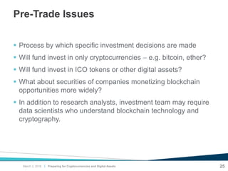 |
Pre-Trade Issues
 Process by which specific investment decisions are made
 Will fund invest in only cryptocurrencies – e.g. bitcoin, ether?
 Will fund invest in ICO tokens or other digital assets?
 What about securities of companies monetizing blockchain
opportunities more widely?
 In addition to research analysts, investment team may require
data scientists who understand blockchain technology and
cryptography.
Preparing for Cryptocurrencies and Digital Assets 25March 2, 2018
 