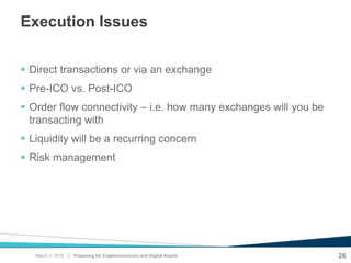 |
Execution Issues
 Direct transactions or via an exchange
 Pre-ICO vs. Post-ICO
 Order flow connectivity – i.e. how many exchanges will you be
transacting with
 Liquidity will be a recurring concern
 Risk management
Preparing for Cryptocurrencies and Digital Assets 26March 2, 2018
 