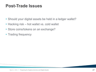 |
Post-Trade Issues
 Should your digital assets be held in a ledger wallet?
 Hacking risk – hot wallet vs. cold wallet
 Store coins/tokens on an exchange?
 Trading frequency
27Preparing for Cryptocurrencies and Digital AssetsMarch 2, 2018
 